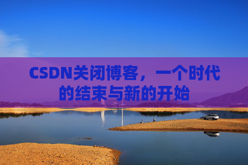 CSDN关闭博客,一个时代的结束与新的开始